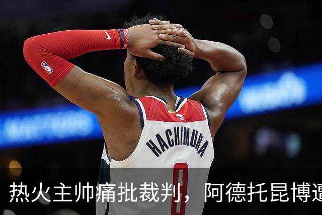 热火主帅痛批裁判，阿德托昆博遭遇不公判罚